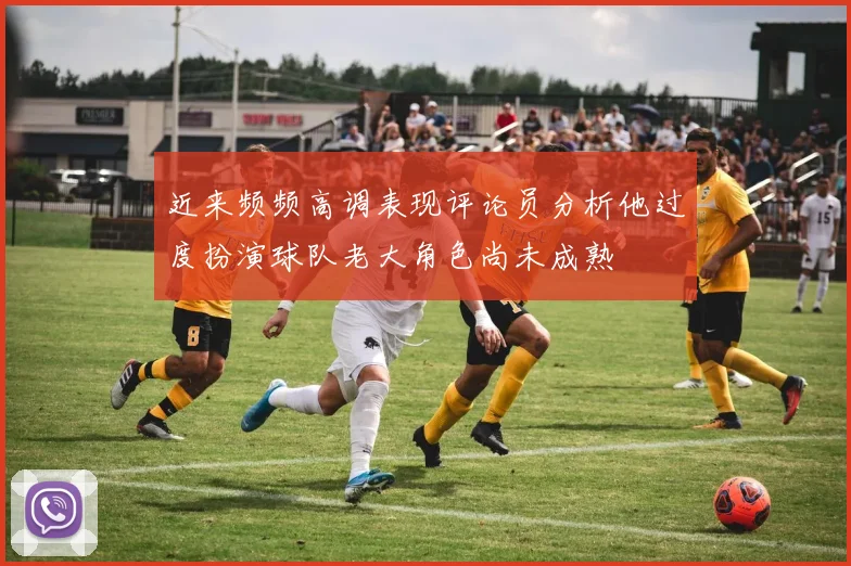 近来频频高调表现评论员分析他过度扮演球队老大角色尚未成熟