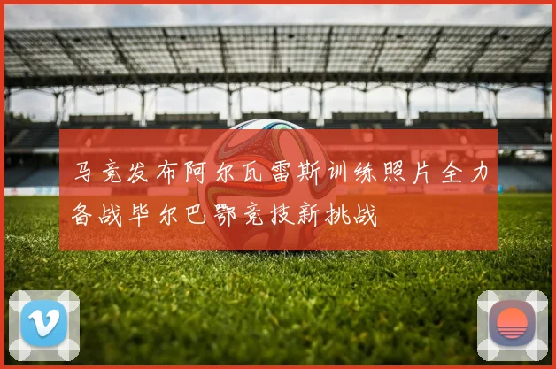 马竞发布阿尔瓦雷斯训练照片全力备战毕尔巴鄂竞技新挑战