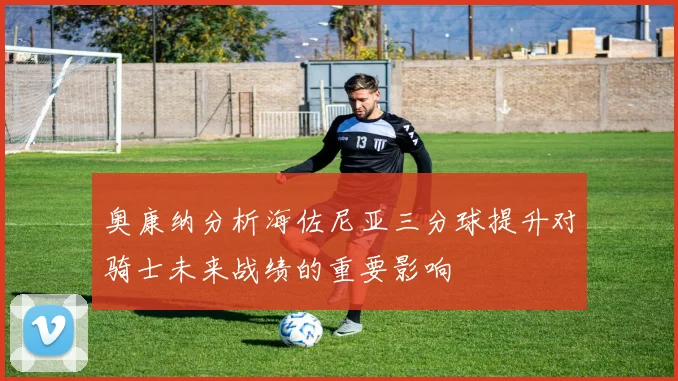 奥康纳分析海佐尼亚三分球提升对骑士未来战绩的重要影响