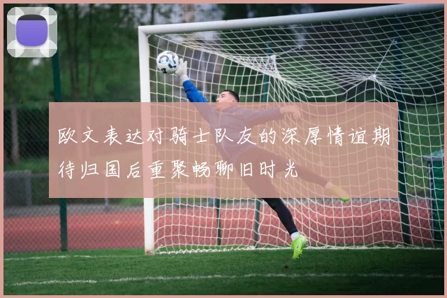 欧文表达对骑士队友的深厚情谊期待归国后重聚畅聊旧时光