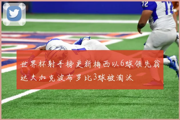 世界杯射手榜更新梅西以6球领先翁达夫加克波布罗比3球被淘汰