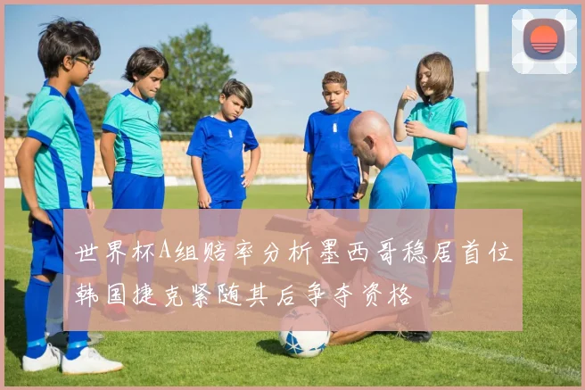 世界杯A组赔率分析墨西哥稳居首位韩国捷克紧随其后争夺资格