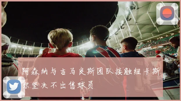 阿森纳与吉马良斯团队接触纽卡斯尔坚决不出售球员
