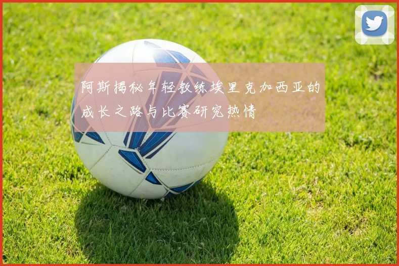 阿斯揭秘年轻教练埃里克加西亚的成长之路与比赛研究热情