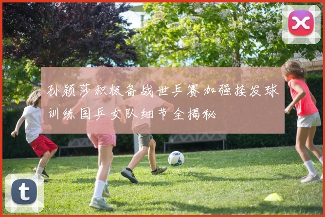 孙颖莎积极备战世乒赛加强接发球训练国乒女队细节全揭秘