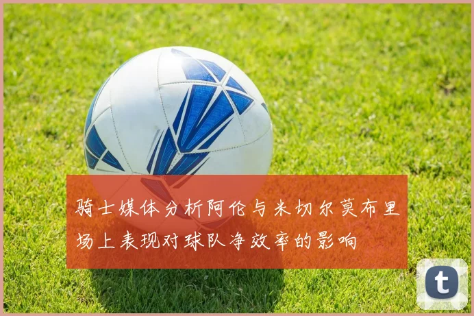 骑士媒体分析阿伦与米切尔莫布里场上表现对球队净效率的影响