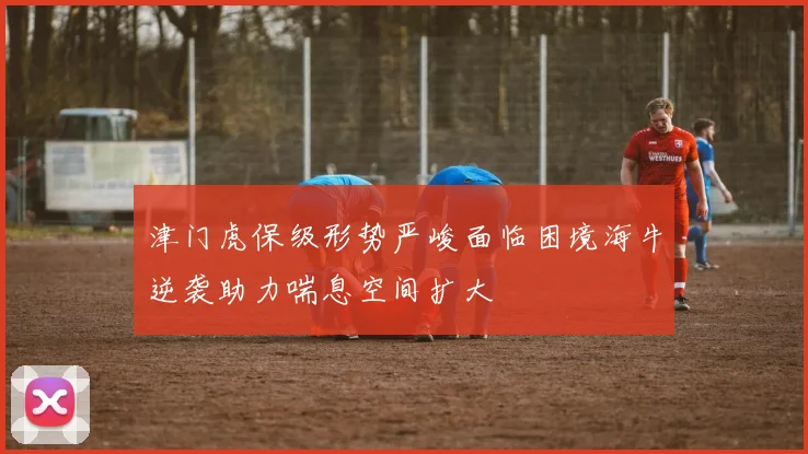 津门虎保级形势严峻面临困境海牛逆袭助力喘息空间扩大