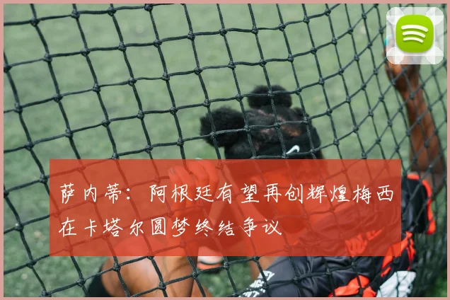 萨内蒂:阿根廷有望再创辉煌梅西在卡塔尔圆梦终结争议