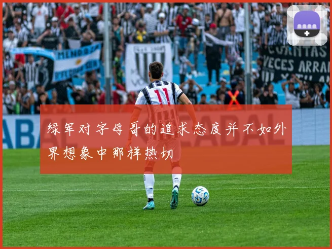 绿军对字母哥的追求态度并不如外界想象中那样热切