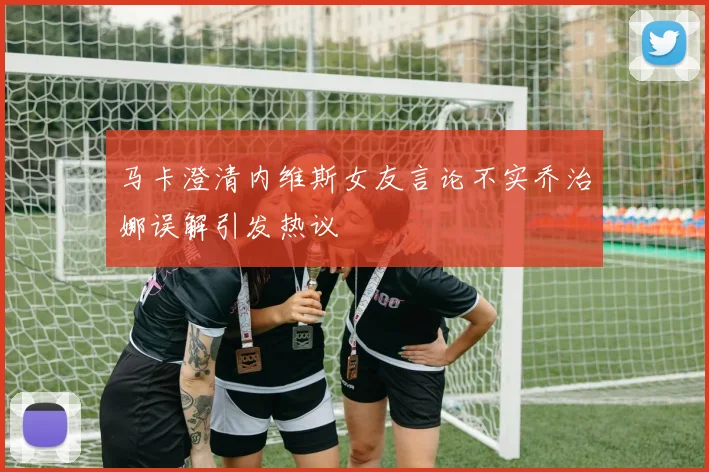 马卡澄清内维斯女友言论不实乔治娜误解引发热议