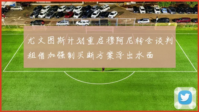 尤文图斯计划重启穆阿尼转会谈判租借加强制买断方案浮出水面