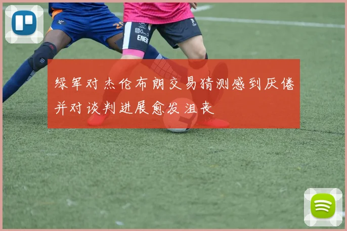 绿军对杰伦布朗交易猜测感到厌倦并对谈判进展愈发沮丧