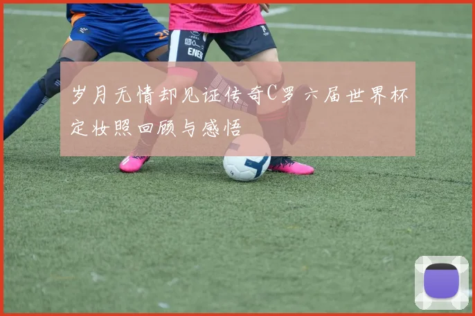 岁月无情却见证传奇C罗六届世界杯定妆照回顾与感悟
