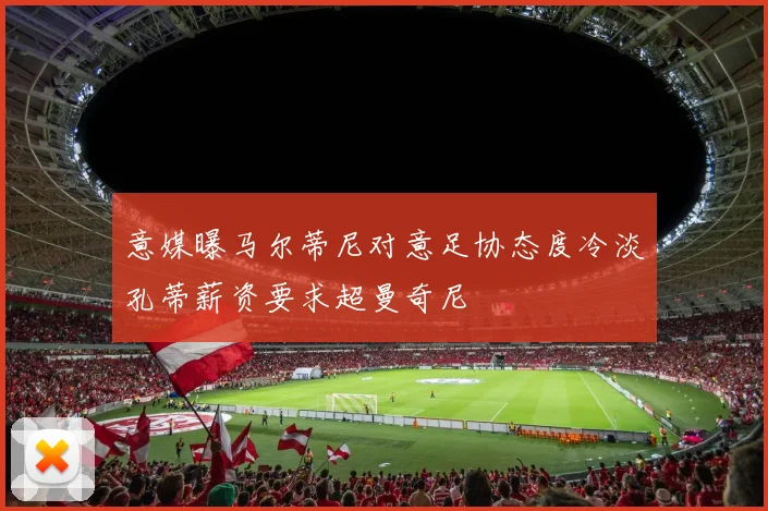 意媒曝马尔蒂尼对意足协态度冷淡孔蒂薪资要求超曼奇尼