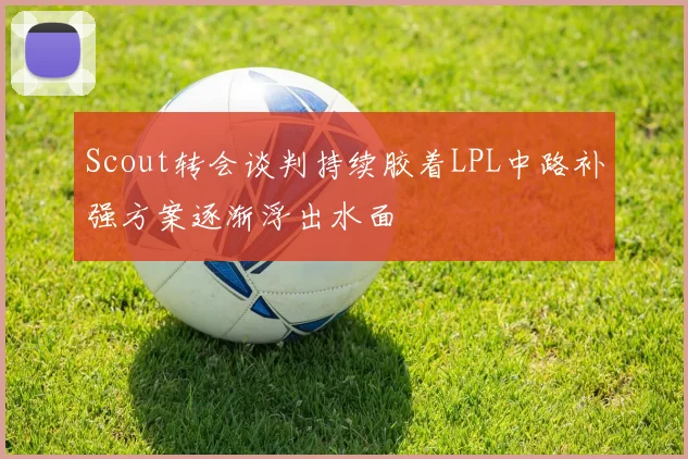 Scout转会谈判持续胶着LPL中路补强方案逐渐浮出水面