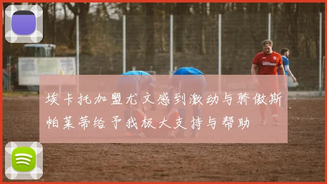 埃卡托加盟尤文感到激动与骄傲斯帕莱蒂给予我极大支持与帮助