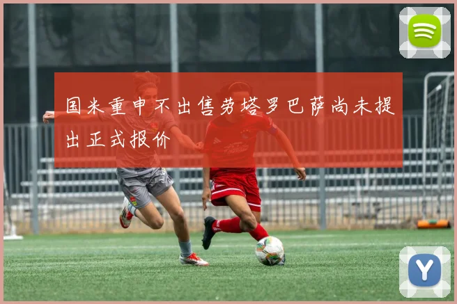 国米重申不出售劳塔罗巴萨尚未提出正式报价